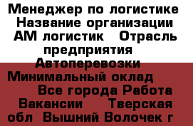 Менеджер по логистике › Название организации ­ АМ-логистик › Отрасль предприятия ­ Автоперевозки › Минимальный оклад ­ 25 000 - Все города Работа » Вакансии   . Тверская обл.,Вышний Волочек г.